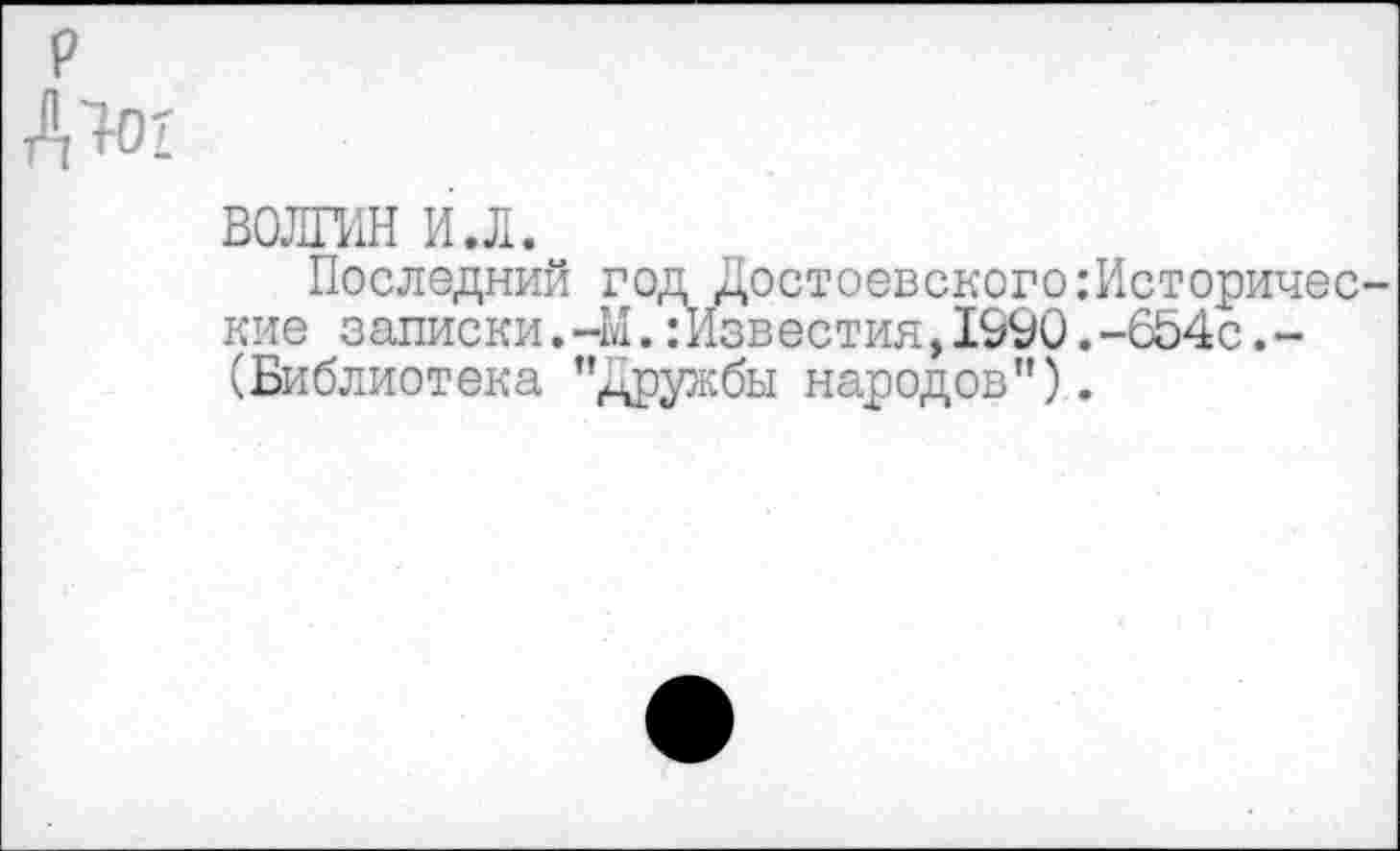 ﻿р
Д'ЮГ
ВОЛГИН и.л.
Последний год ДостоевскогоИсторические записки.-М.:Известия,1990.-654с.-(Библиотека ’’Дружбы народов").